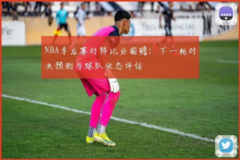 NBA季后赛对阵比分前瞻：下一轮对决预测与球队状态评估