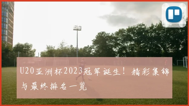 U20亚洲杯2023冠军诞生！精彩集锦与最终排名一览