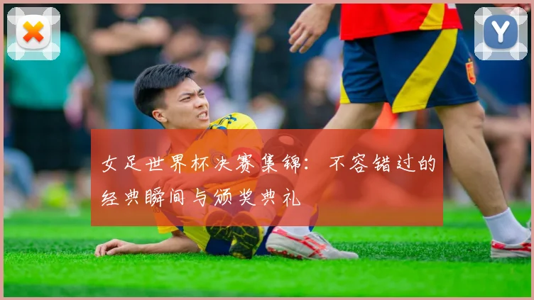 女足世界杯决赛集锦：不容错过的经典瞬间与颁奖典礼