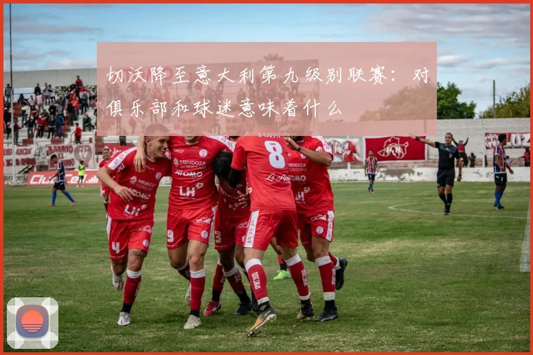 切沃降至意大利第九级别联赛：对俱乐部和球迷意味着什么