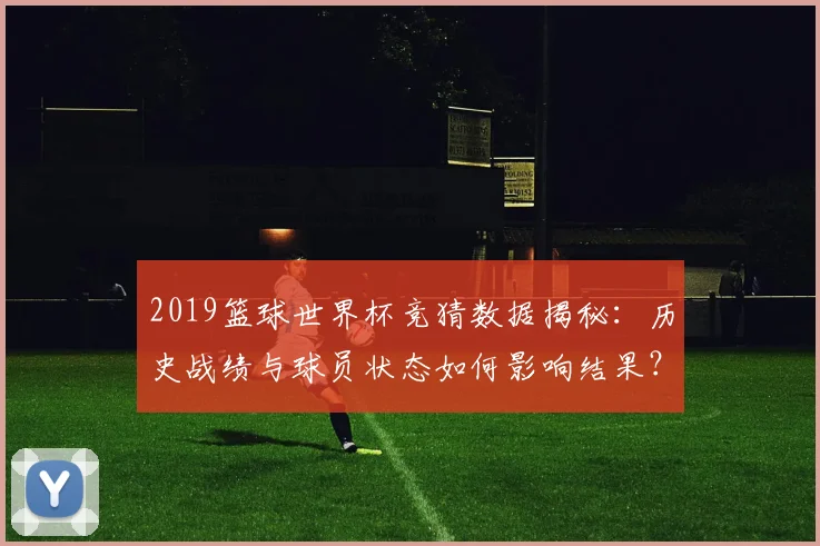 2019篮球世界杯竞猜数据揭秘：历史战绩与球员状态如何影响结果？