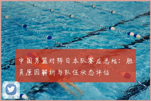 中国男篮对阵日本队赛后总结:胜负原因解析与队伍状态评估