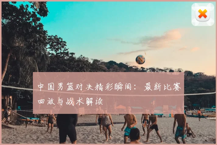 中国男篮对决精彩瞬间：最新比赛回放与战术解读