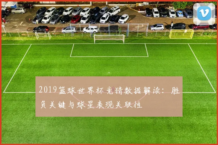 2019篮球世界杯竞猜数据解读：胜负关键与球星表现关联性