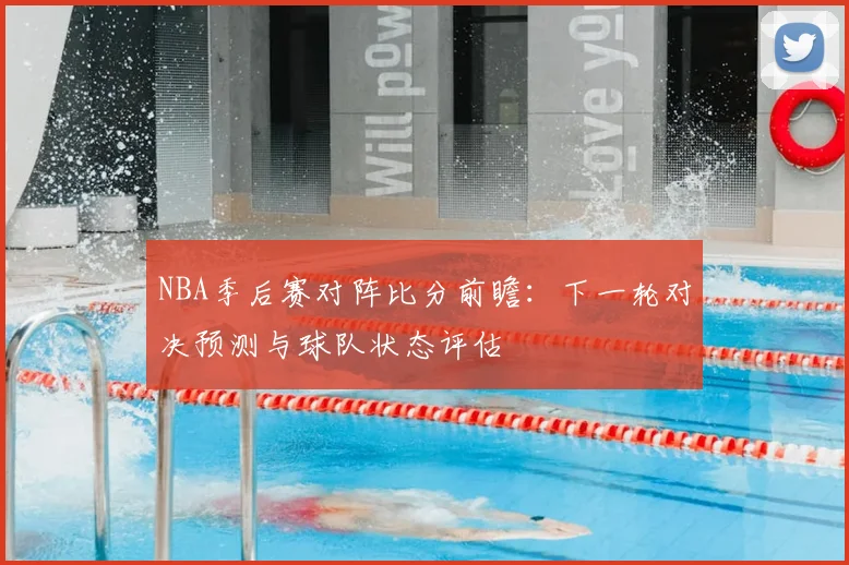 NBA季后赛对阵比分前瞻:下一轮对决预测与球队状态评估