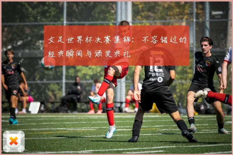 女足世界杯决赛集锦：不容错过的经典瞬间与颁奖典礼