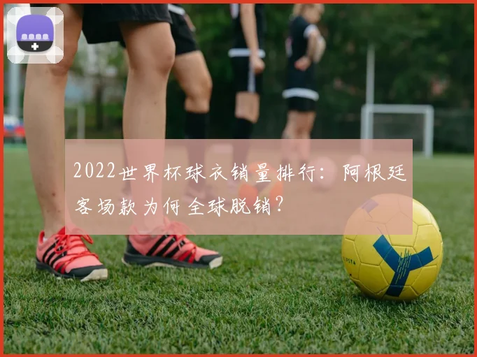 2022世界杯球衣销量排行：阿根廷客场款为何全球脱销？
