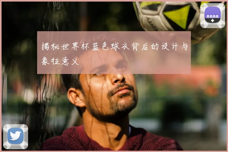 揭秘世界杯蓝色球衣背后的设计与象征意义