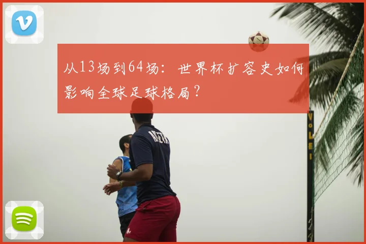从13场到64场：世界杯扩容史如何影响全球足球格局？
