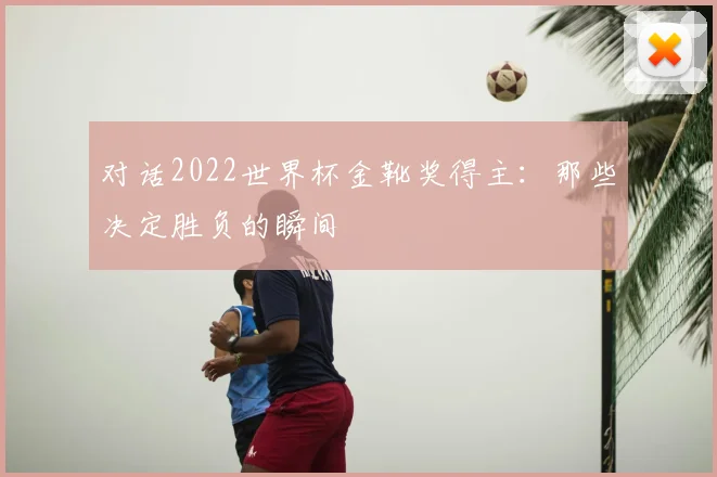 对话2022世界杯金靴奖得主：那些决定胜负的瞬间