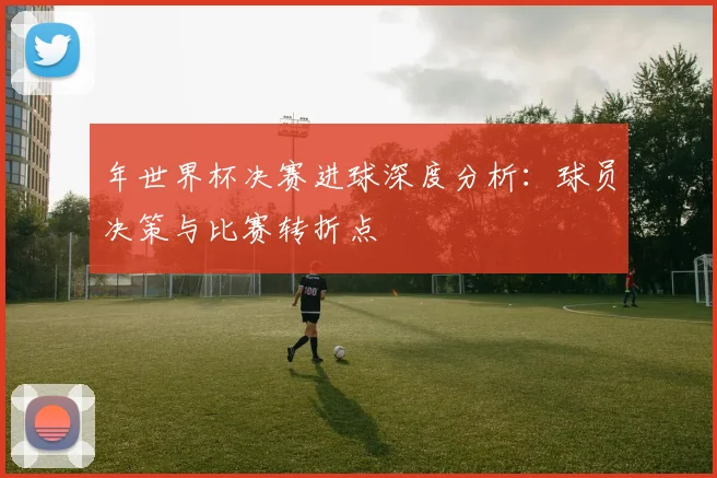 年世界杯决赛进球深度分析:球员决策与比赛转折点