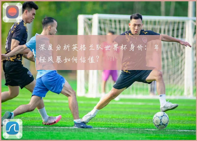 深度分析英格兰队世界杯身价：年轻风暴如何估值？