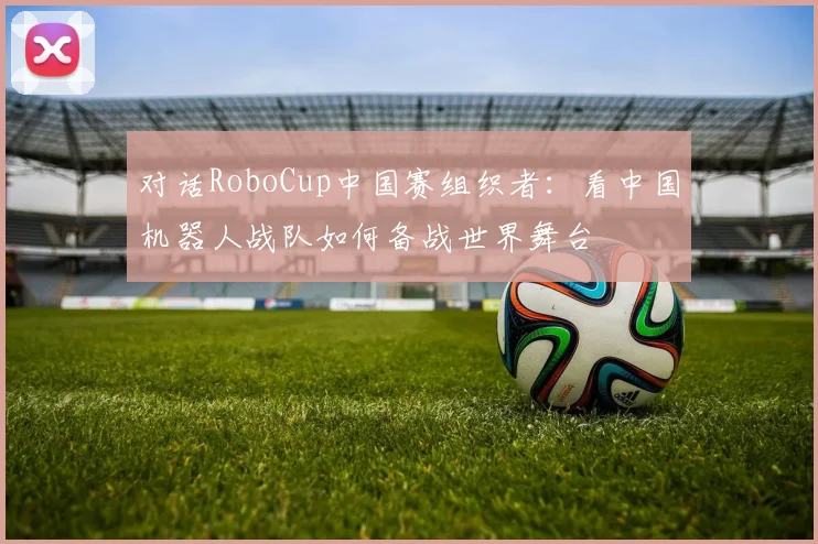 对话RoboCup中国赛组织者：看中国机器人战队如何备战世界舞台