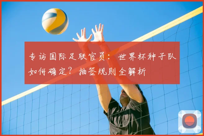 专访国际足联官员：世界杯种子队如何确定？抽签规则全解析