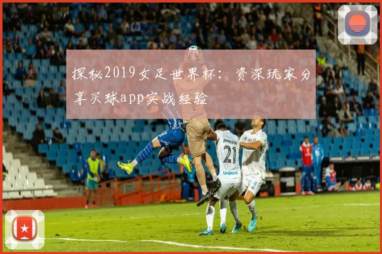 探秘2019女足世界杯：资深玩家分享买球app实战经验
