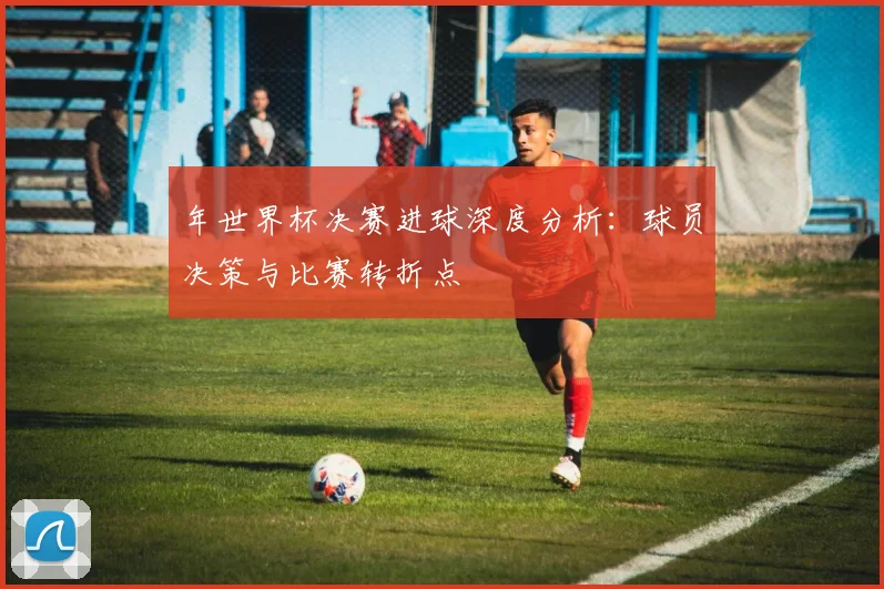 年世界杯决赛进球深度分析:球员决策与比赛转折点