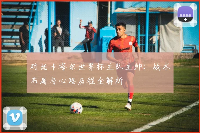 对话卡塔尔世界杯主队主帅：战术布局与心路历程全解析