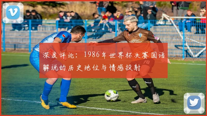 深度评论:1986年世界杯决赛国语解说的历史地位与情感投射