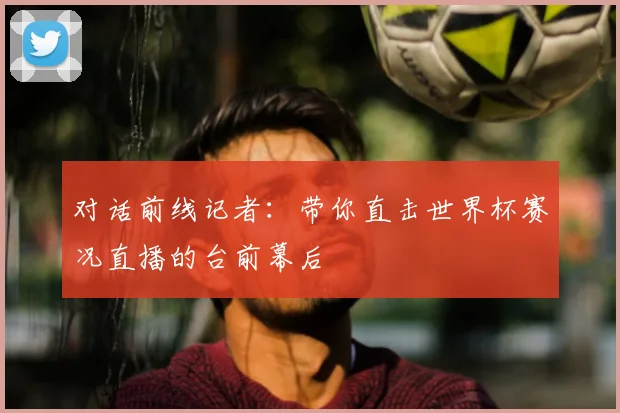 对话前线记者：带你直击世界杯赛况直播的台前幕后