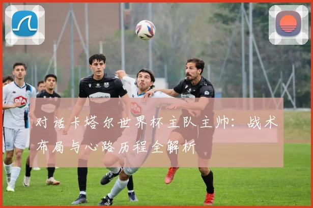 对话卡塔尔世界杯主队主帅：战术布局与心路历程全解析