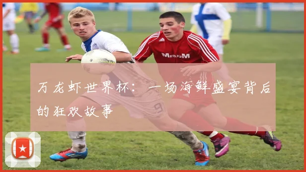 万龙虾世界杯:一场海鲜盛宴背后的狂欢故事